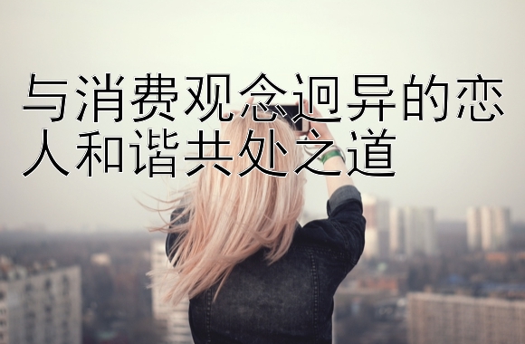 与消费观念迥异的恋人和谐共处之道