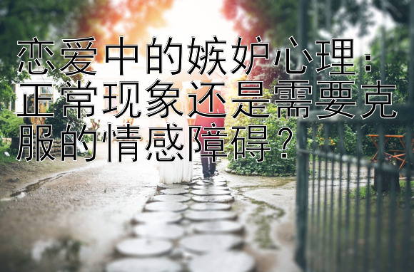 恋爱中的嫉妒心理：正常现象还是需要克服的情感障碍？