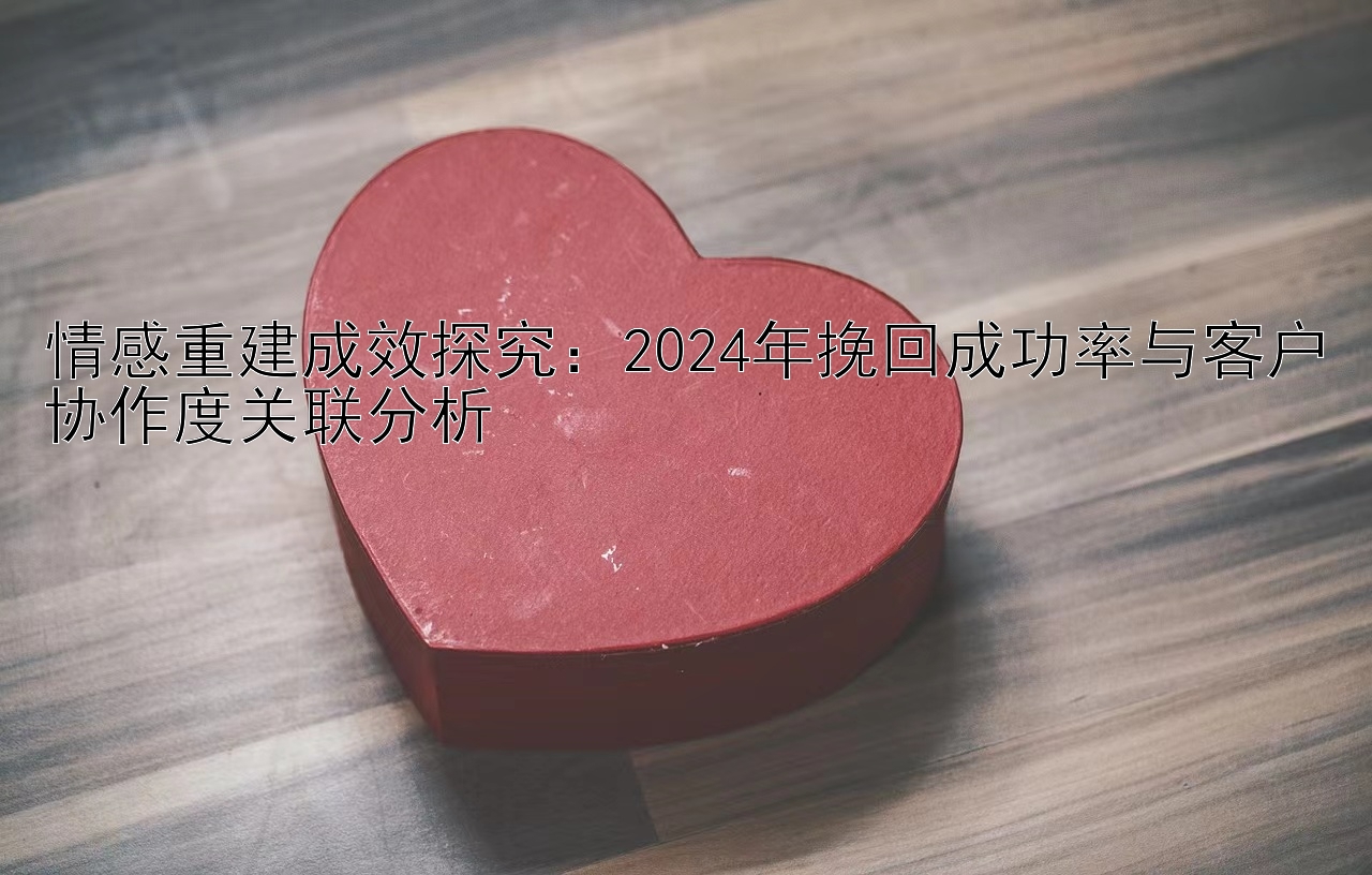 情感重建成效探究：2024年挽回成功率与客户协作度关联分析