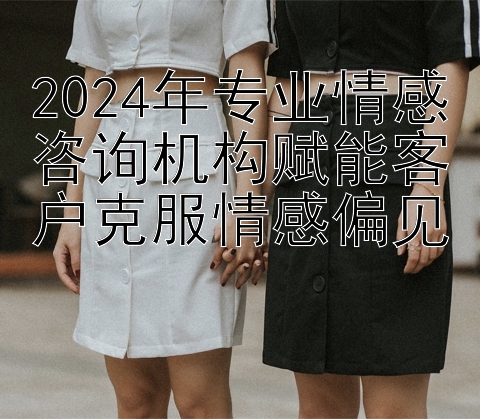 2024年专业情感咨询机构赋能客户克服情感偏见