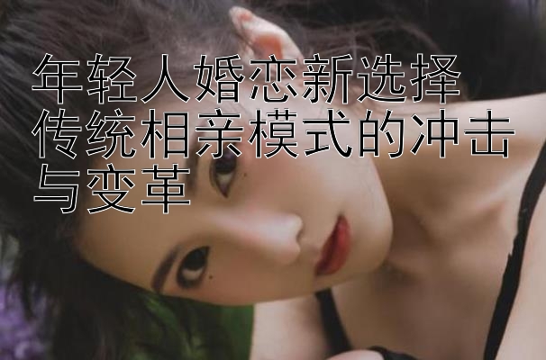 年轻人婚恋新选择 传统相亲模式的冲击与变革