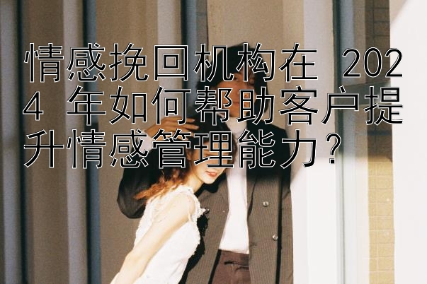 情感挽回机构在 2024 年如何帮助客户提升情感管理能力？