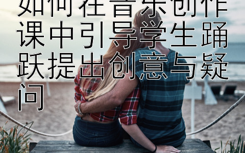 如何在音乐创作课中引导学生踊跃提出创意与疑问