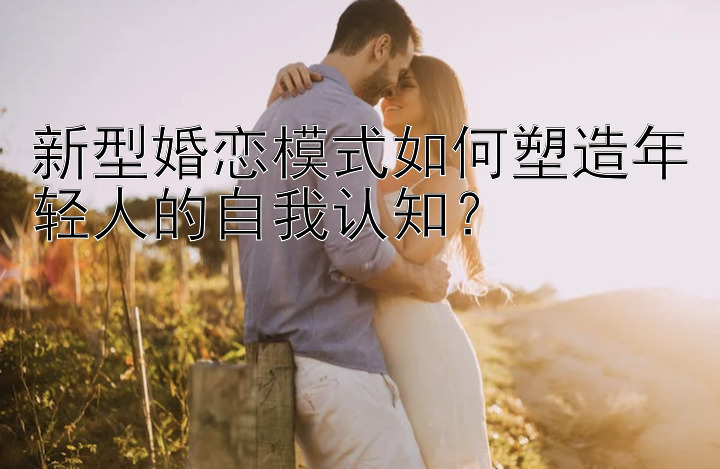 新型婚恋模式如何塑造年轻人的自我认知？